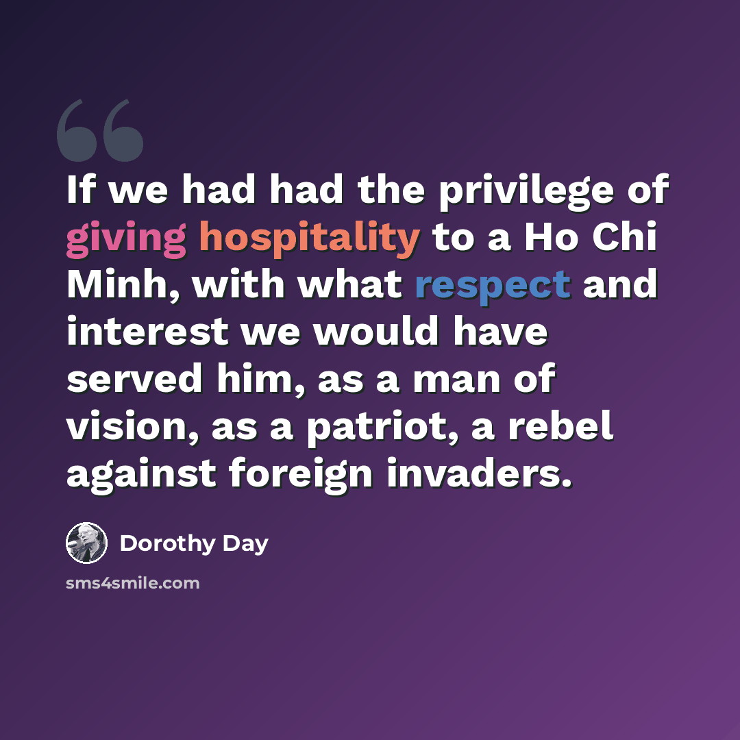 “If we had had the privilege of giving hospitality to a Ho Chi Minh, with what respect and interest we would have served him, as a man of vision, as a patriot, a rebel against foreign invaders.” quote by Dorothy Day