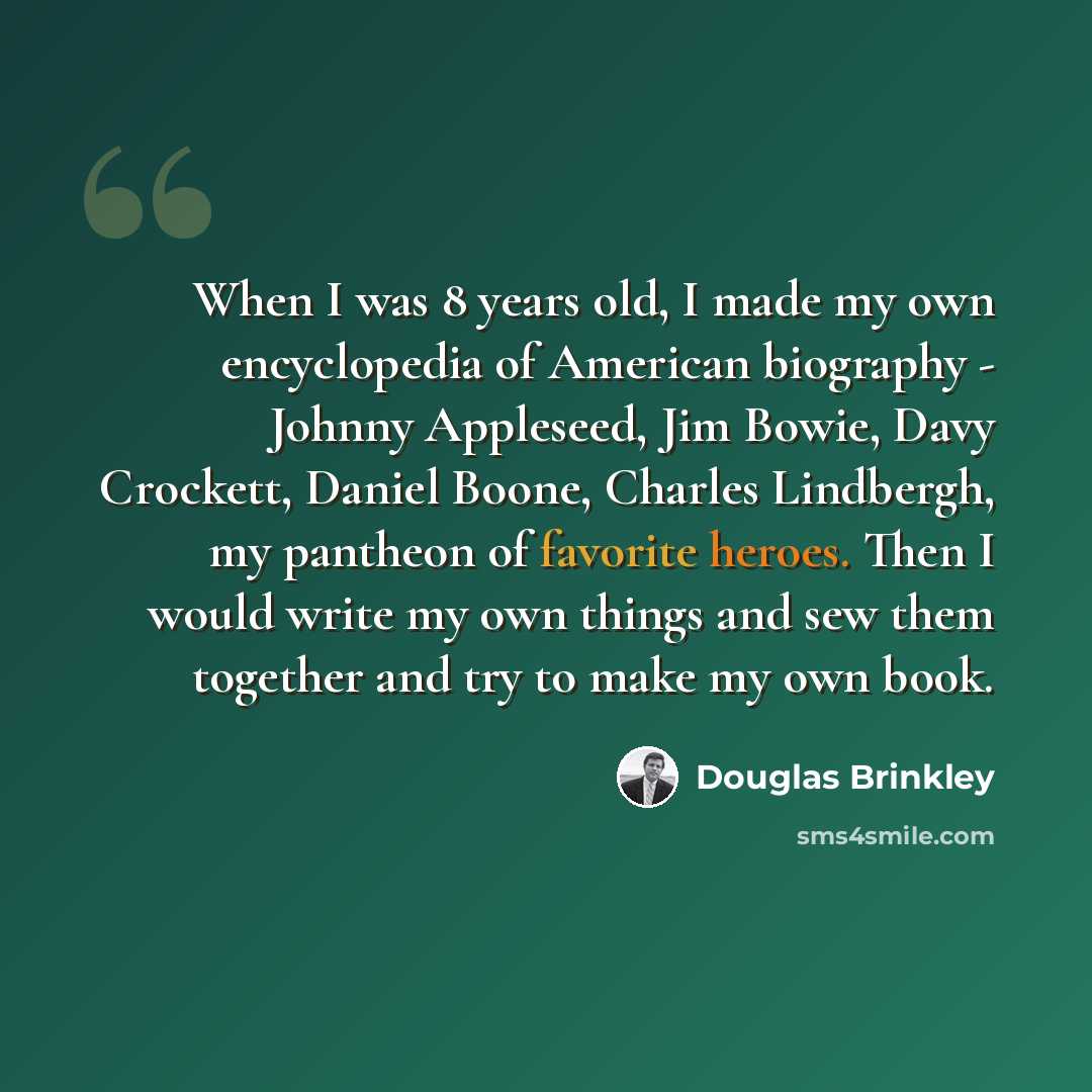 “When I was 8 years old, I made my own encyclopedia of American biography - Johnny Appleseed, Jim Bowie, Davy Crockett, Daniel Boone, Charles Lindbergh, my pantheon of favorite heroes. Then I would write my own things and sew them together and try to make my own book.” quote by Douglas Brinkley