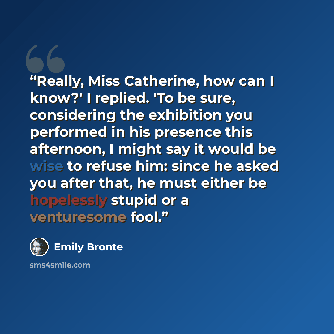 “Really, Miss Catherine, how can I know?' I replied. 'To be sure, considering the exhibition you performed in his presence this afternoon, I might say it would be wise to refuse him: since he asked you after that, he must either be hopelessly stupid or a venturesome fool.” quote by Emily Brontë
