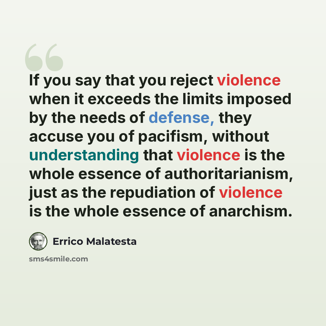 “If you say that you reject violence when it exceeds the limits imposed by the needs of defense, they accuse you of pacifism, without understanding that violence is the whole essence of authoritarianism, just as the repudiation of violence is the whole essence of anarchism.” quote by Errico Malatesta