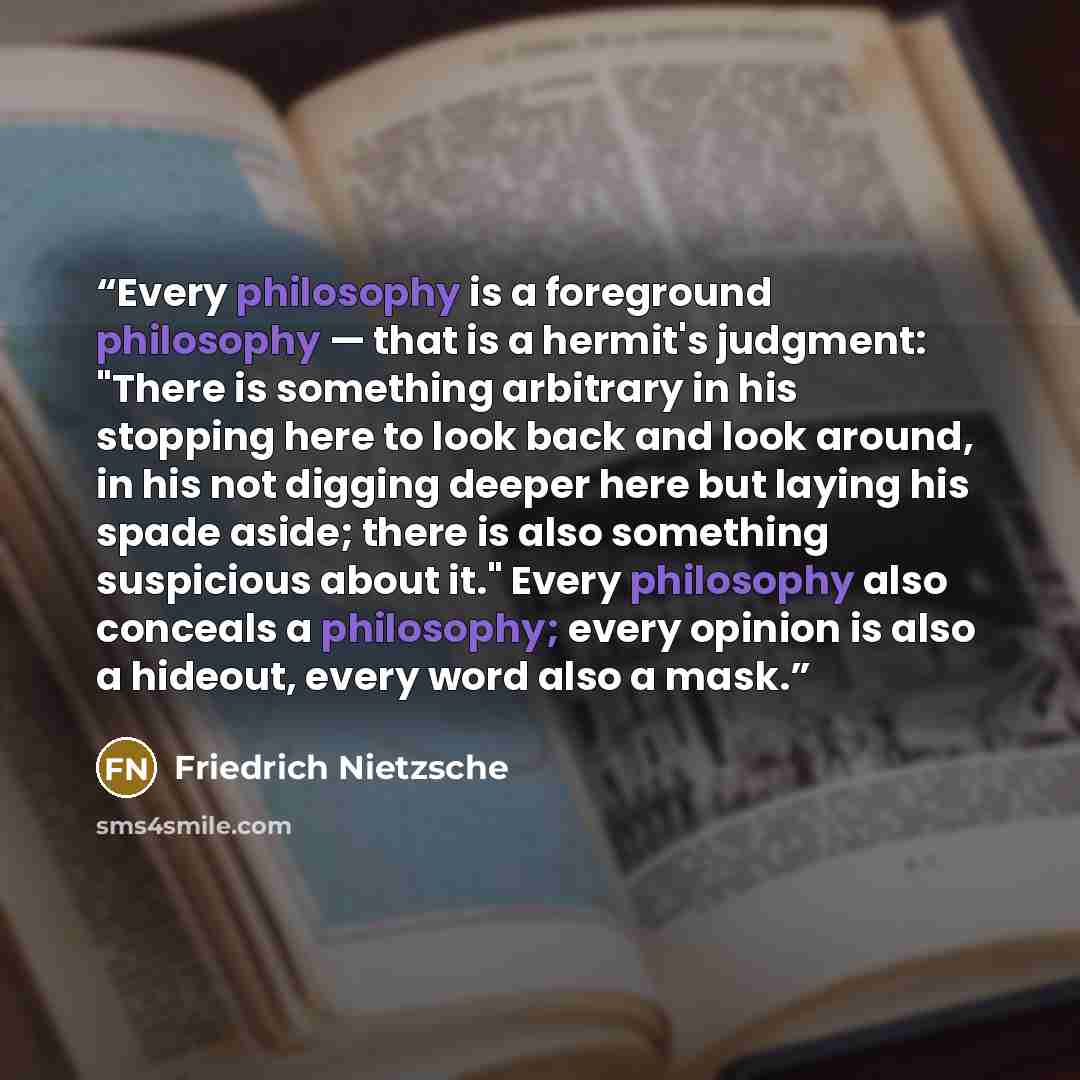 “Every philosophy is a foreground philosophy — that is a hermit's judgment: "There is something arbitrary in his stopping here to look back and look around, in his not digging deeper here but laying his spade aside; there is also something suspicious about it." Every philosophy also conceals a…” quote by Friedrich Nietzsche