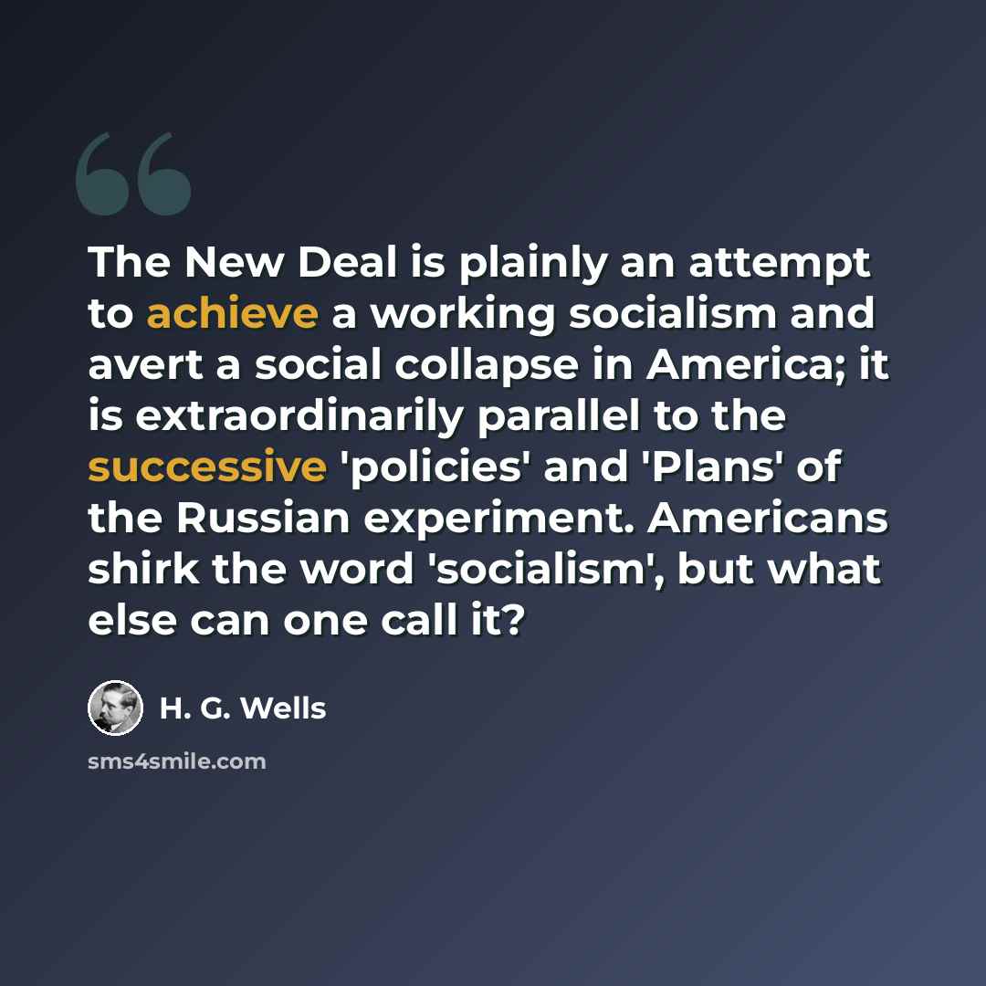 “The New Deal is plainly an attempt to achieve a working socialism and avert a social collapse in America; it is extraordinarily parallel to the successive 'policies' and 'Plans' of the Russian experiment. Americans shirk the word 'socialism', but what else can one call it?” quote by H. G. Wells