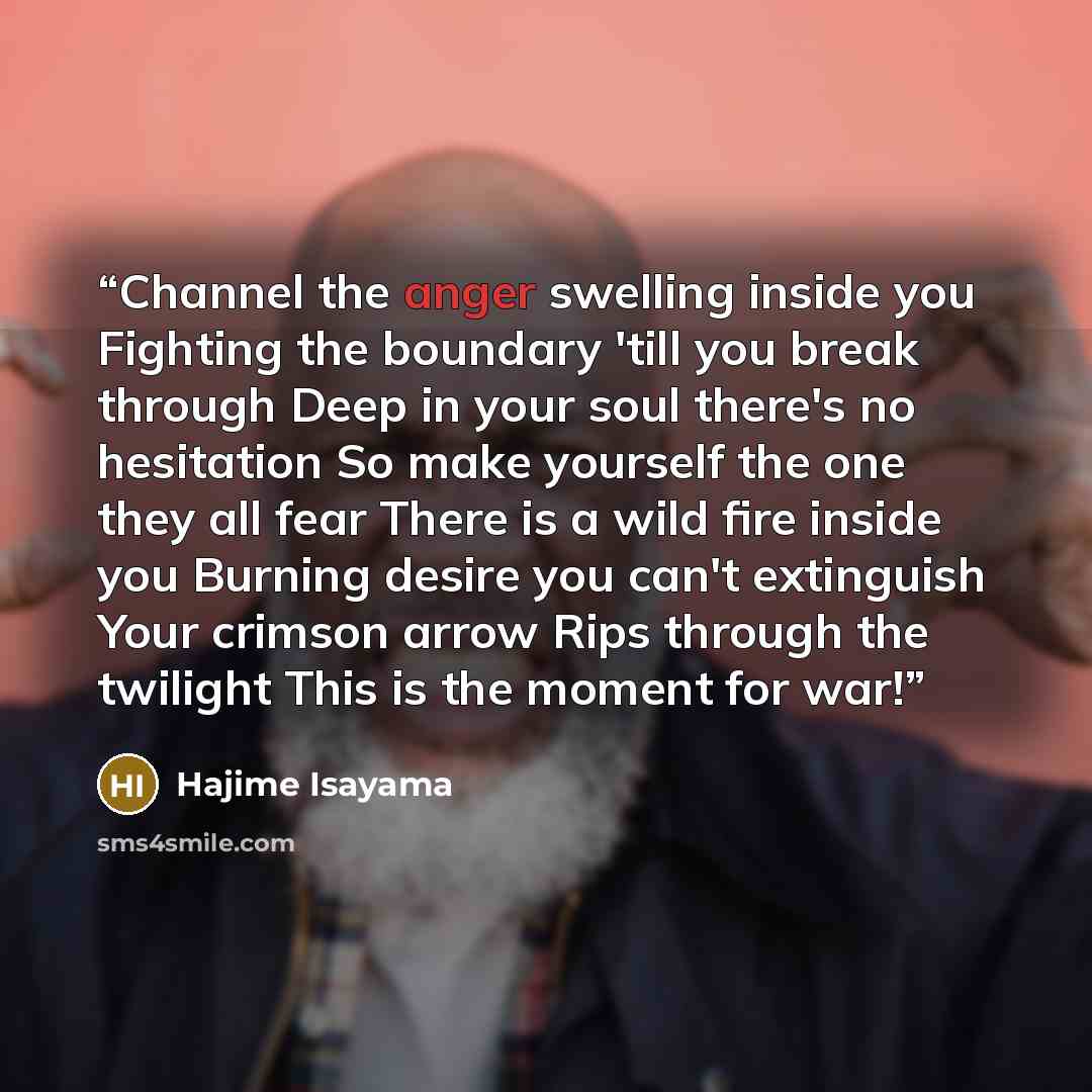 “Channel the anger swelling inside you Fighting the boundary 'till you break through Deep in your soul there's no hesitation So make yourself the one they all fear There is a wild fire inside you Burning desire you can't extinguish Your crimson arrow Rips through the twilight This is the moment for…” quote by Hajime Isayama