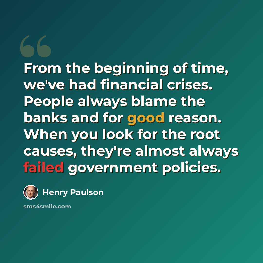 “From the beginning of time, we've had financial crises. People always blame the banks and for good reason. When you look for the root causes, they're almost always failed government policies.” quote by Henry Paulson