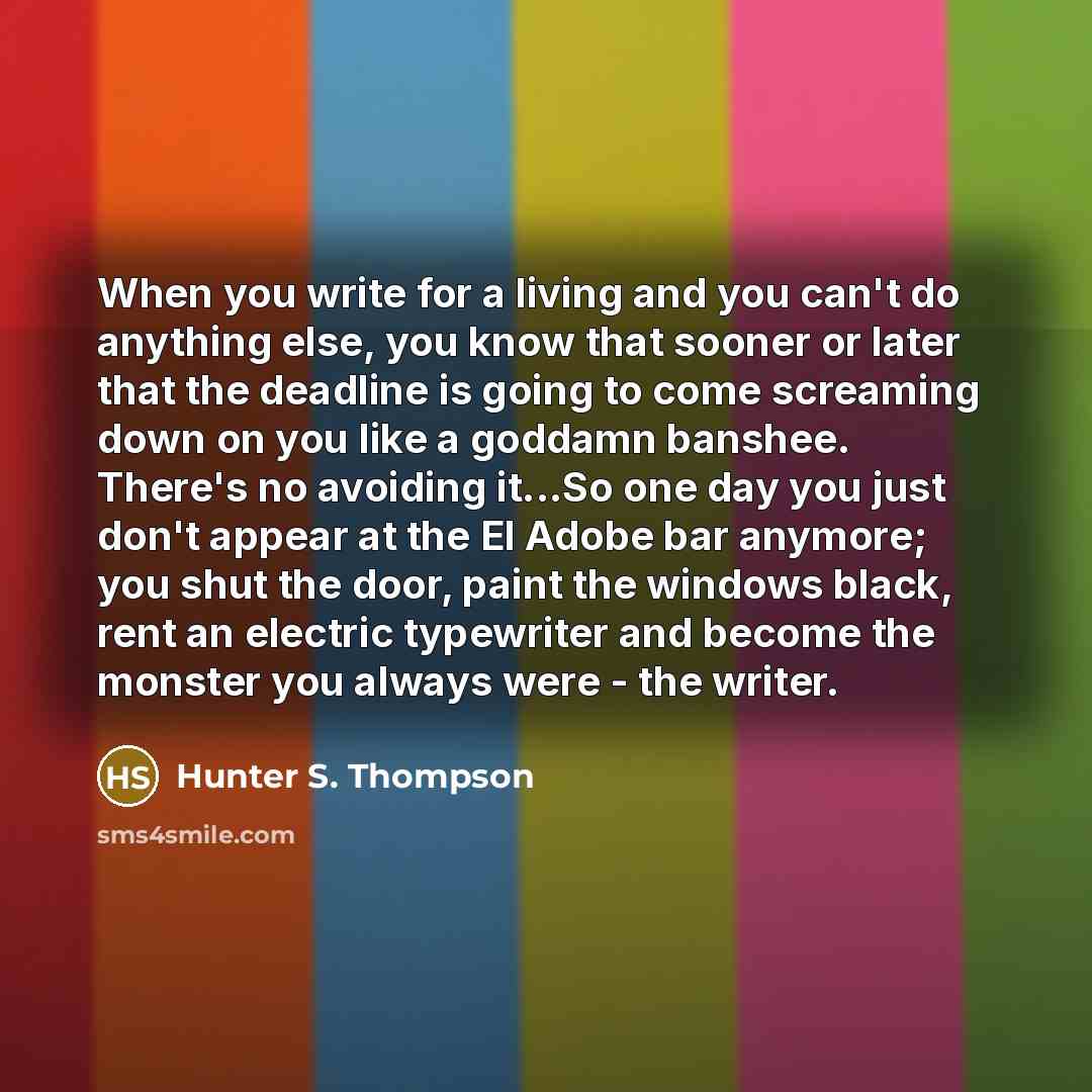 “When you write for a living and you can't do anything else, you know that sooner or later that the deadline is going to come screaming down on you like a goddamn banshee. There's no avoiding it...So one day you just don't appear at the El Adobe bar anymore; you shut the door, paint the windows…” quote by Hunter S. Thompson