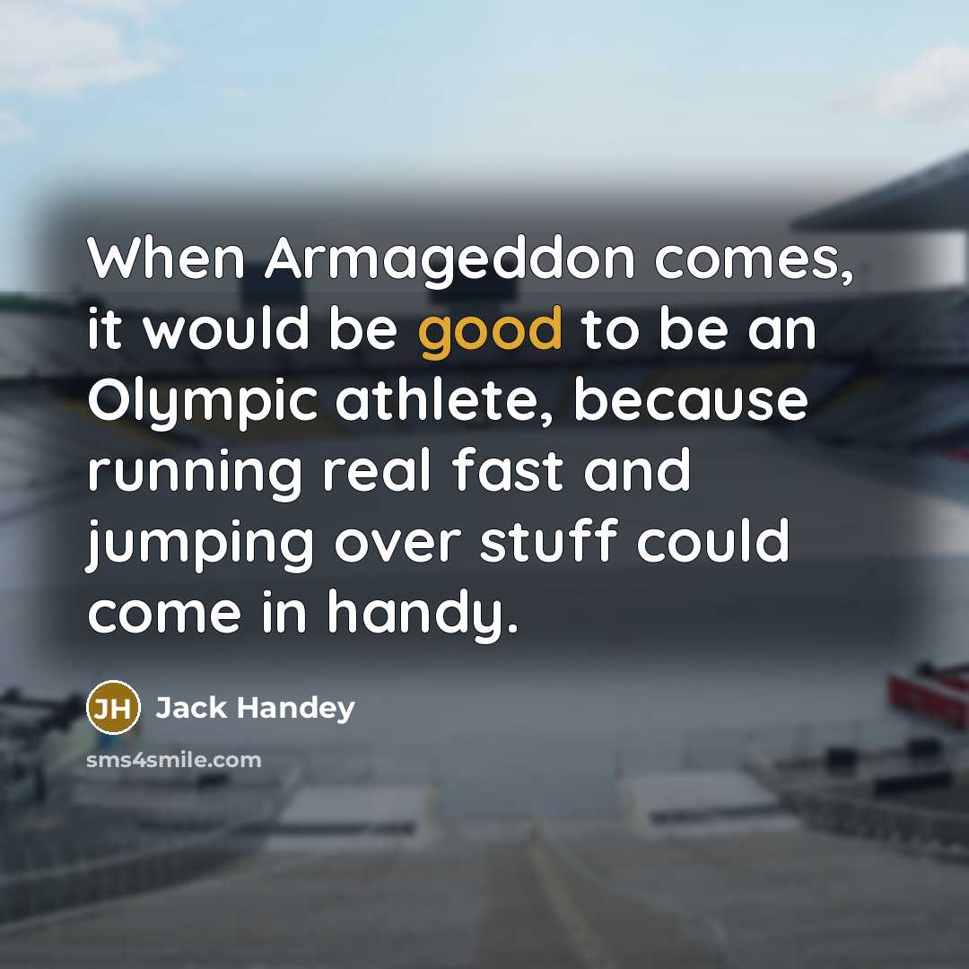 “When Armageddon comes, it would be good to be an Olympic athlete, because running real fast and jumping over stuff could come in handy.” quote by Jack Handey