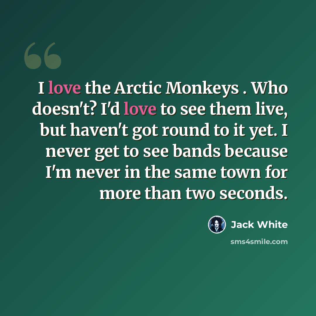 “I love the Arctic Monkeys . Who doesn't? I'd love to see them live, but haven't got round to it yet. I never get to see bands because I'm never in the same town for more than two seconds.” quote by Jack White