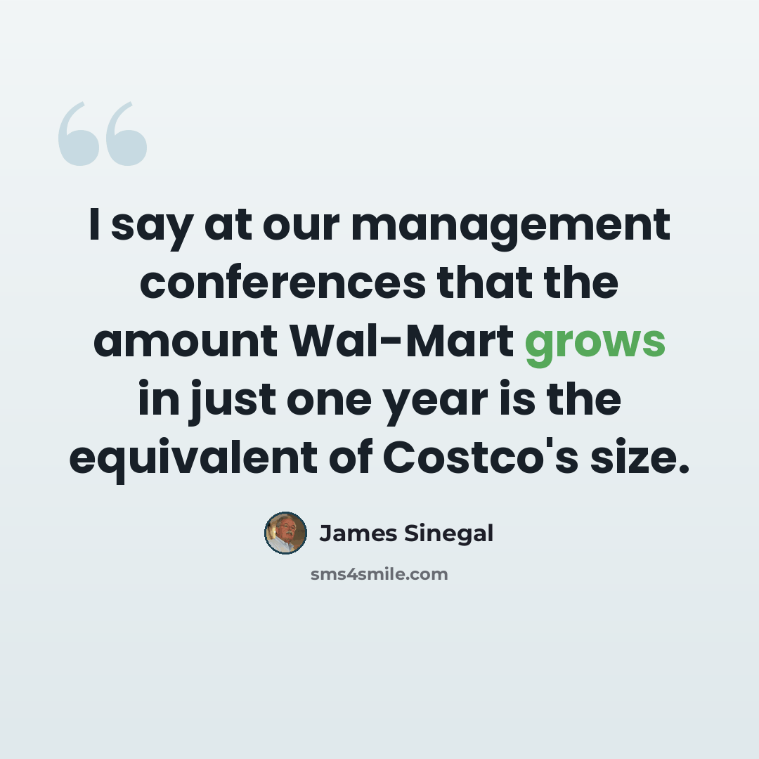 “I say at our management conferences that the amount Wal-Mart grows in just one year is the equivalent of Costco's size.” quote by James Sinegal