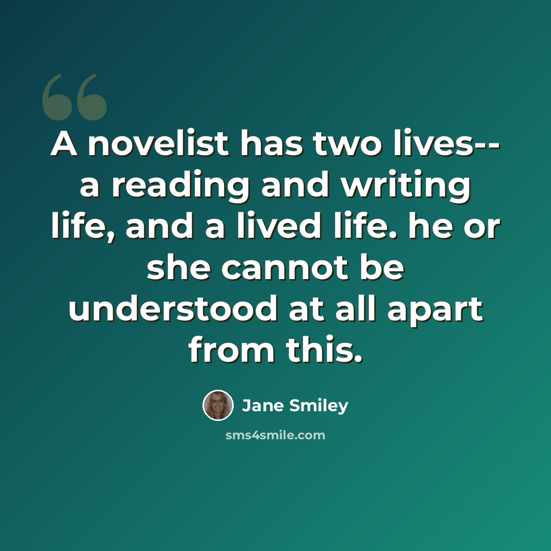 “A novelist has two lives-- a reading and writing life, and a lived life. he or she cannot be understood at all apart from this.” quote by Jane Smiley