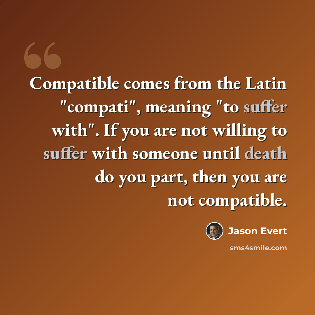 “Compatible comes from the Latin "compati", meaning "to suffer with". If you are not willing to suffer with someone until death do you part, then you are not compatible.” quote by Jason Evert