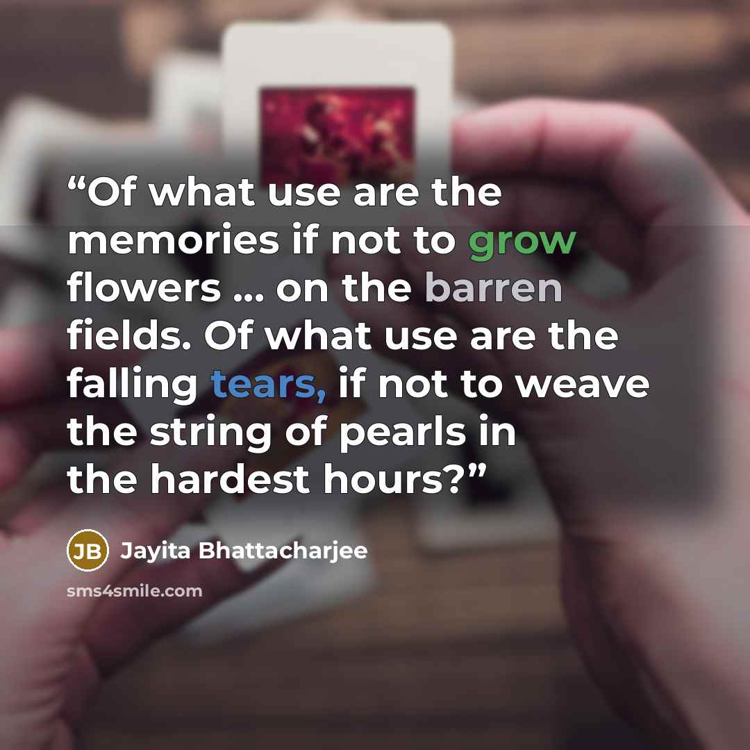 “Of what use are the memories if not to grow flowers ... on the barren fields. Of what use are the falling tears, if not to weave the string of pearls in the hardest hours?” quote by Jayita Bhattacharjee