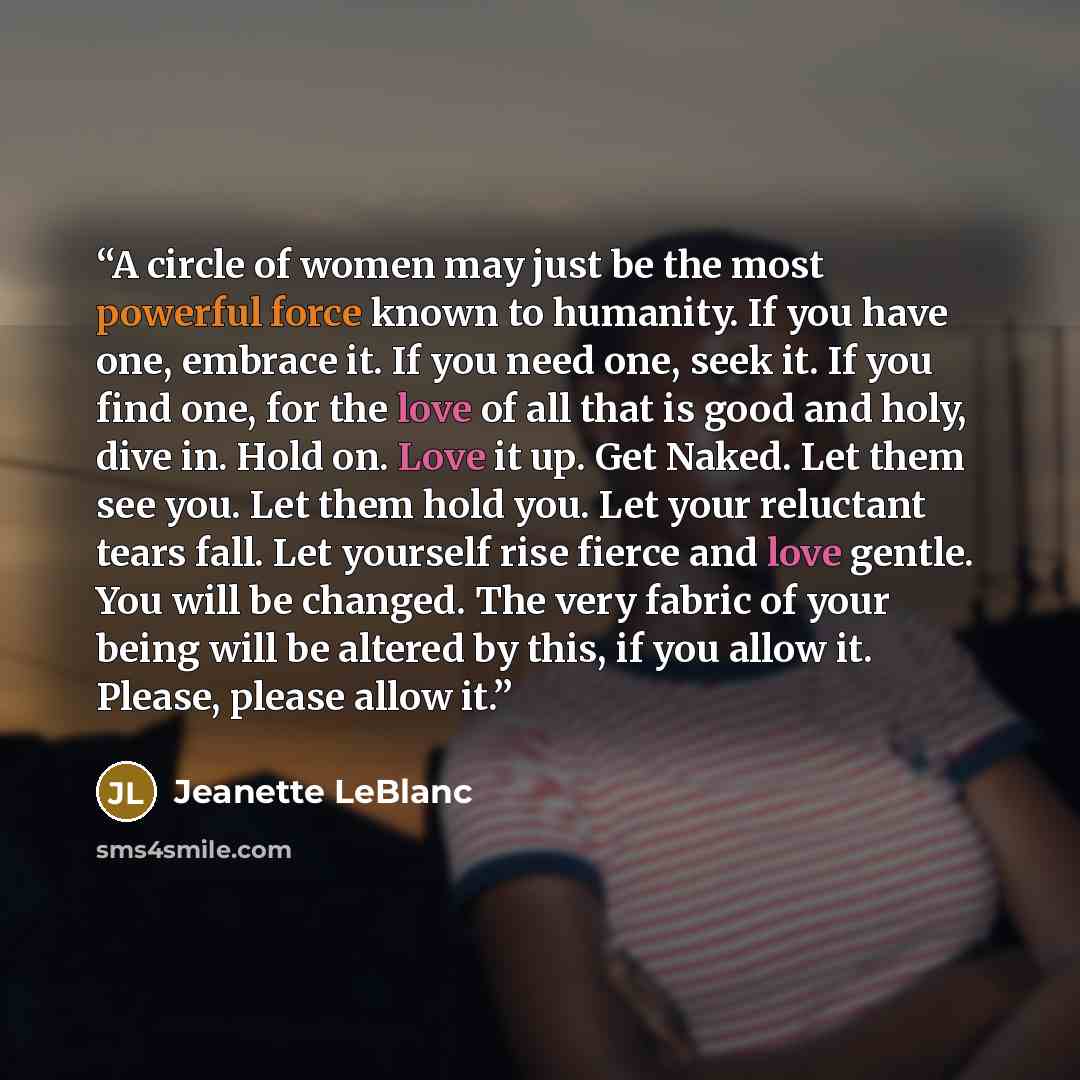 “A circle of women may just be the most powerful force known to humanity. If you have one, embrace it. If you need one, seek it. If you find one, for the love of all that is good and holy, dive in. Hold on. Love it up. Get Naked. Let them see you. Let them hold you. Let your reluctant tears fall…” quote by Jeanette LeBlanc