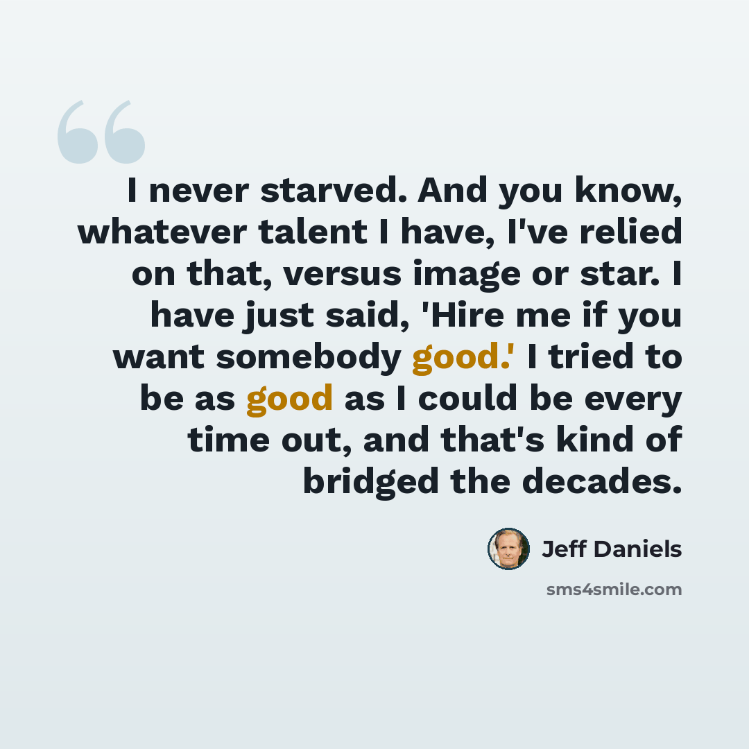 “I never starved. And you know, whatever talent I have, I've relied on that, versus image or star. I have just said, 'Hire me if you want somebody good.' I tried to be as good as I could be every time out, and that's kind of bridged the decades.” quote by Jeff Daniels