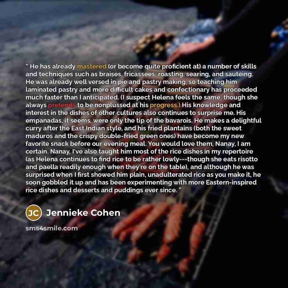 “He has already mastered (or become quite proficient at) a number of skills and techniques such as braises, fricassees, roasting, searing, and sautéing. He was already well versed in pie and pastry making, so teaching him laminated pastry and more difficult cakes and confectionary has proceeded…” quote by Jennieke Cohen