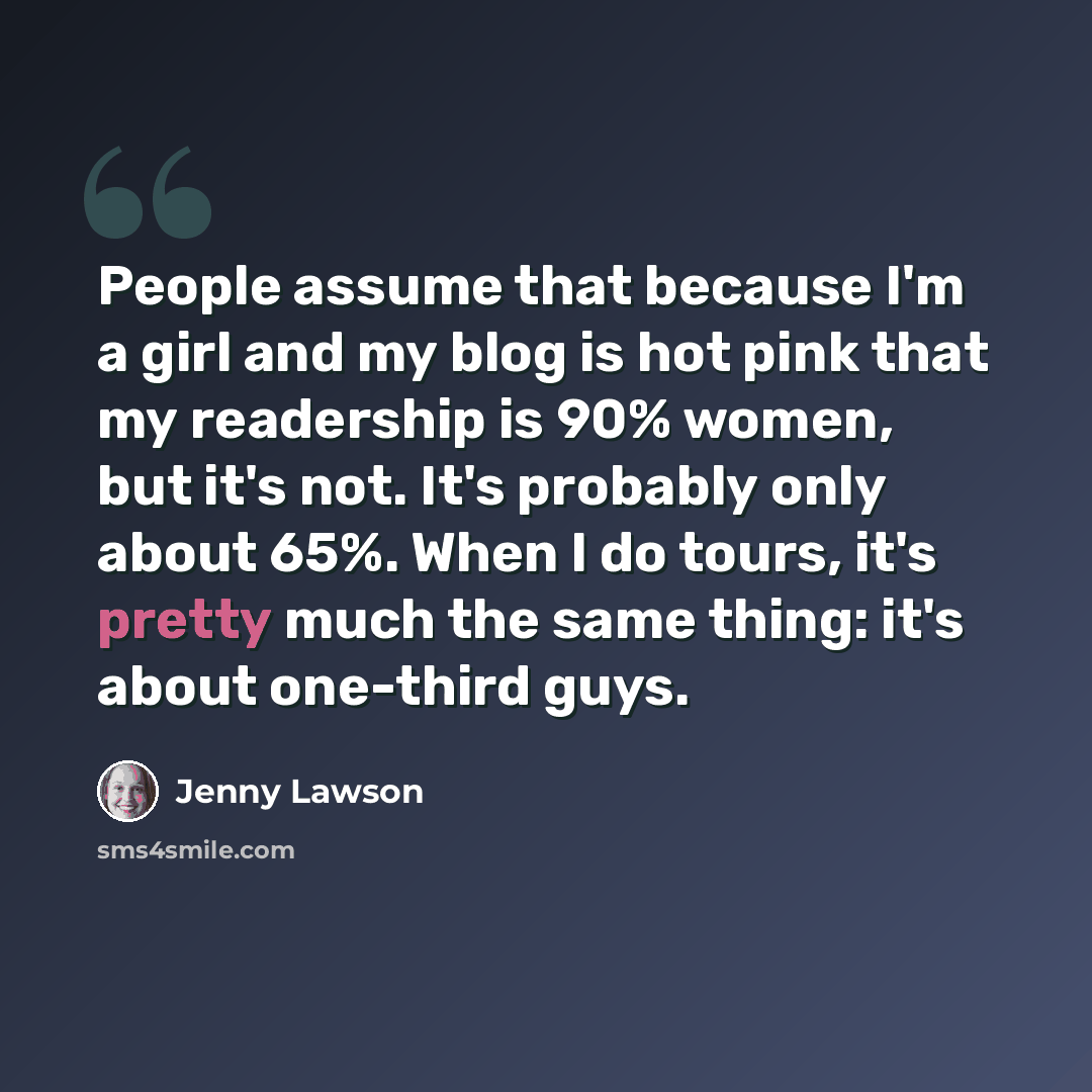 “People assume that because I'm a girl and my blog is hot pink that my readership is 90% women, but it's not. It's probably only about 65%. When I do tours, it's pretty much the same thing: it's about one-third guys.” quote by Jenny Lawson