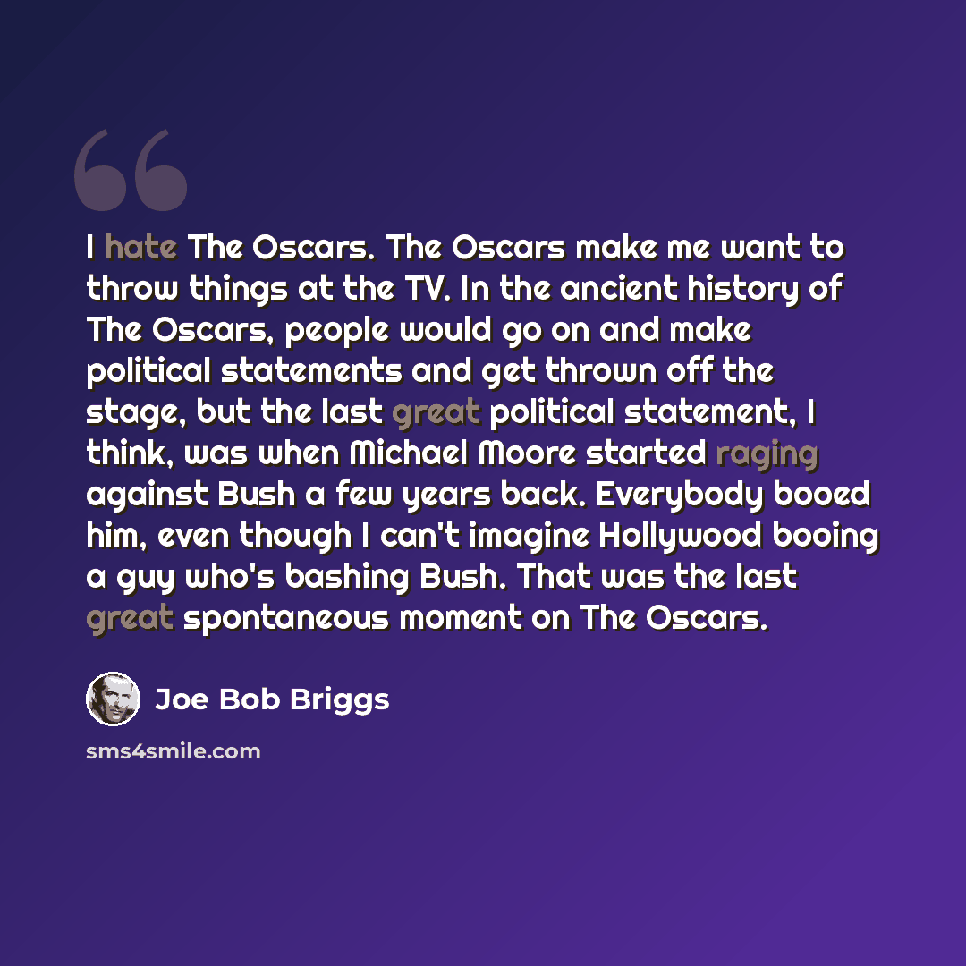 “I hate The Oscars. The Oscars make me want to throw things at the TV. In the ancient history of The Oscars, people would go on and make political statements and get thrown off the stage, but the last great political statement, I think, was when Michael Moore started raging against Bush a few years…” quote by Joe Bob Briggs