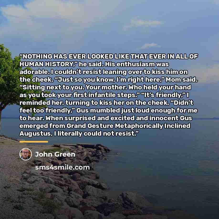 “NOTHING HAS EVER LOOKED LIKE THAT EVER IN ALL OF HUMAN HISTORY,” he said. His enthusiasm was adorable. I couldn’t resist leaning over to kiss him on the cheek. “Just so you know, I’m right here,” Mom said. “Sitting next to you. Your mother. Who held your hand as you took your first infantile…” quote by John Green