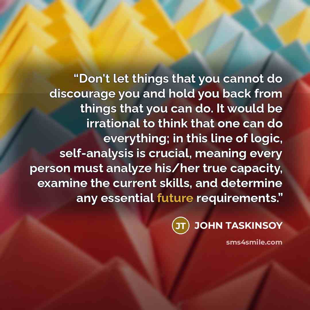 “Don't let things that you cannot do discourage you and hold you back from things that you can do. It would be irrational to think that one can do everything; in this line of logic, self-analysis is crucial, meaning every person must analyze his/her true capacity, examine the current skills, and…” quote by JOHN TASKINSOY