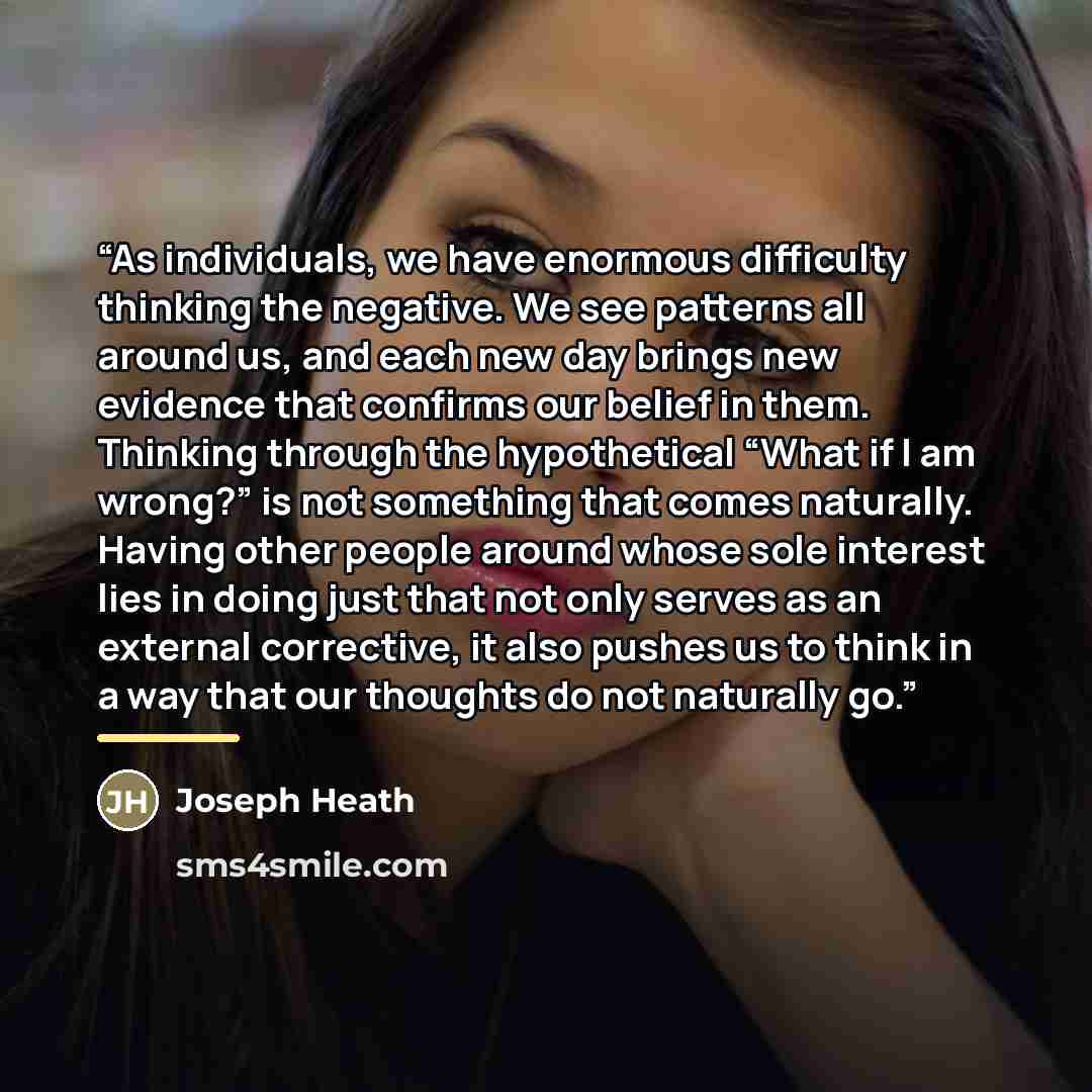 “As individuals, we have enormous difficulty thinking the negative. We see patterns all around us, and each new day brings new evidence that confirms our belief in them. Thinking through the hypothetical “What if I am wrong?” is not something that comes naturally. Having other people around whose…” quote by Joseph Heath