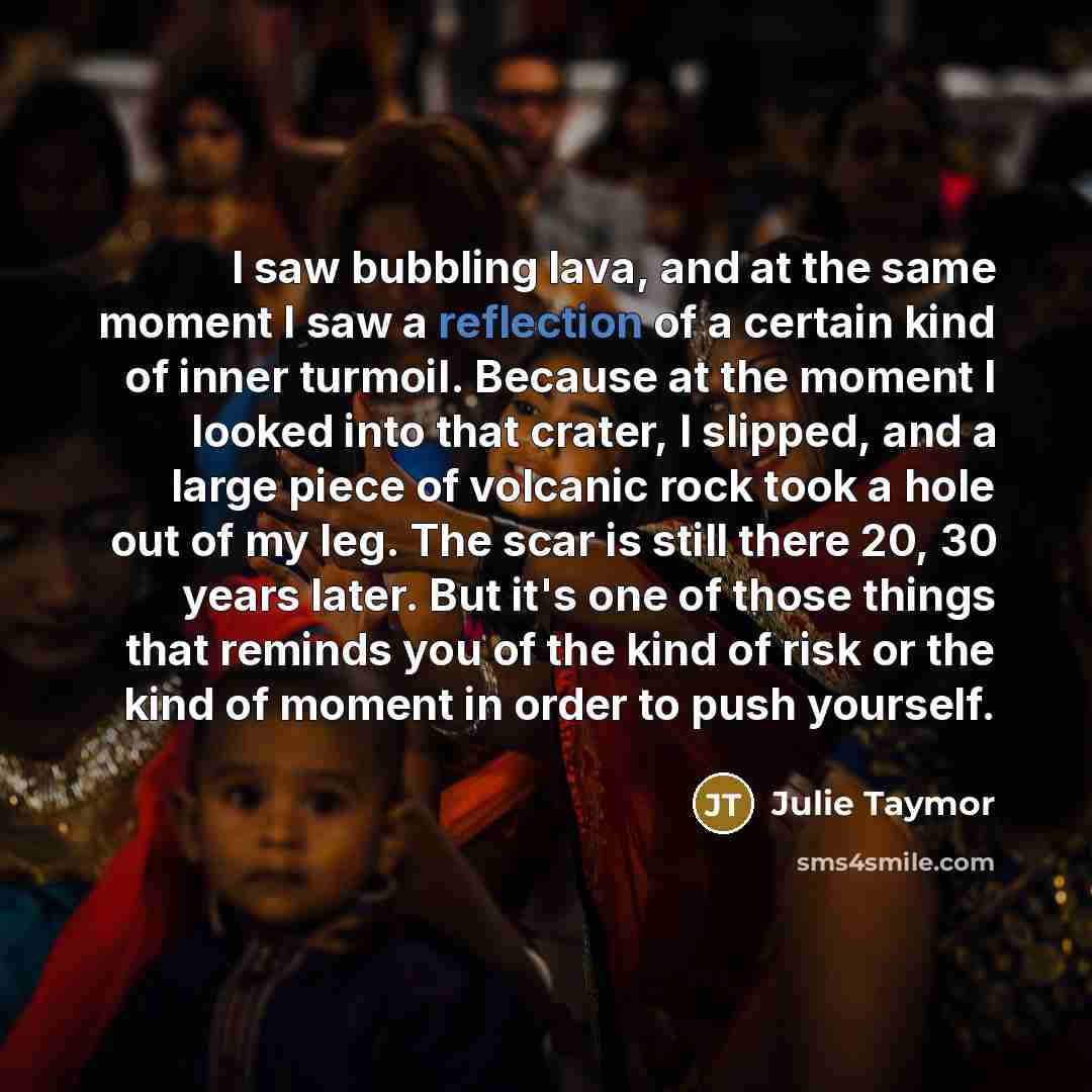 “I saw bubbling lava, and at the same moment I saw a reflection of a certain kind of inner turmoil. Because at the moment I looked into that crater, I slipped, and a large piece of volcanic rock took a hole out of my leg. The scar is still there 20, 30 years later. But it's one of those things that…” quote by Julie Taymor