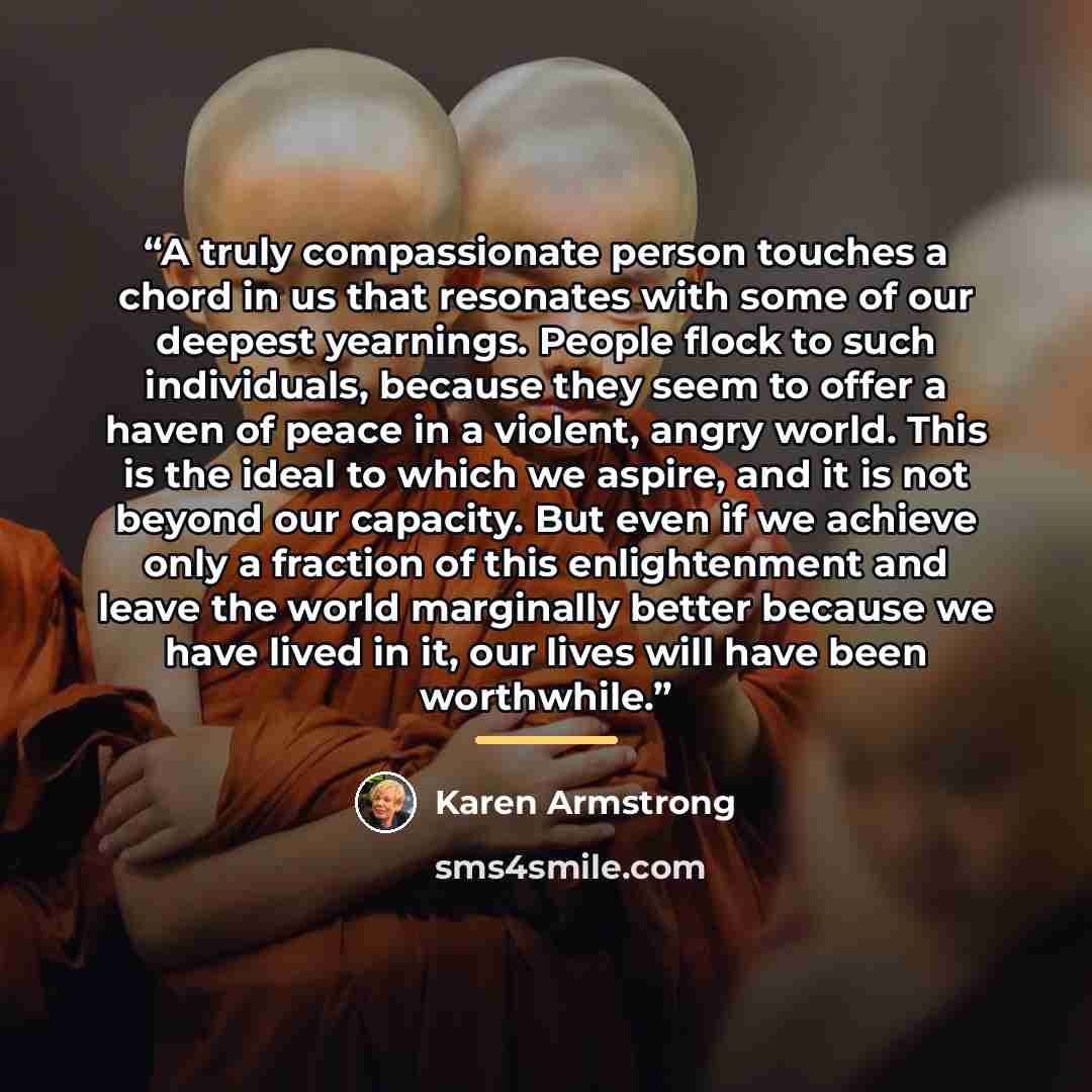 “A truly compassionate person touches a chord in us that resonates with some of our deepest yearnings. People flock to such individuals, because they seem to offer a haven of peace in a violent, angry world. This is the ideal to which we aspire, and it is not beyond our capacity. But even if we…” quote by Karen Armstrong