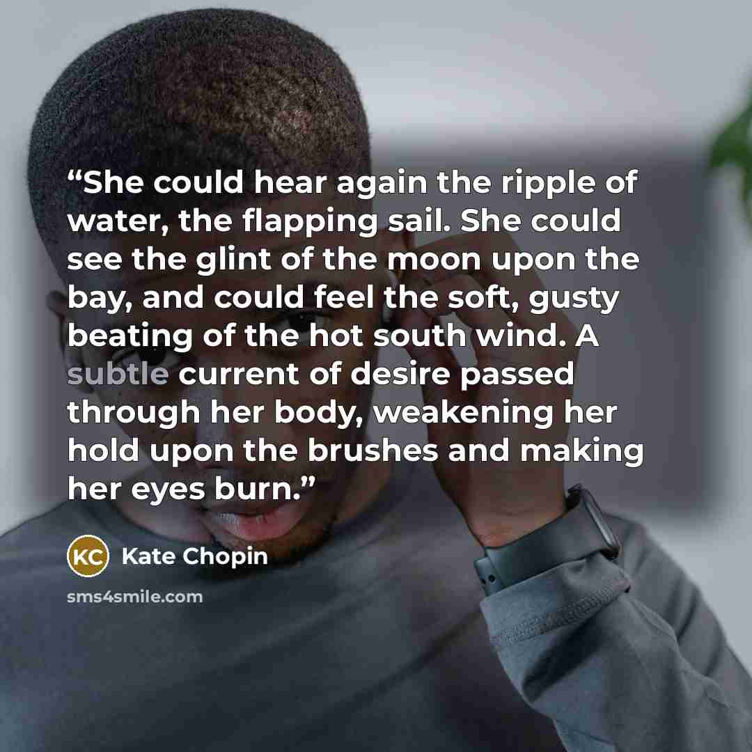 “She could hear again the ripple of water, the flapping sail. She could see the glint of the moon upon the bay, and could feel the soft, gusty beating of the hot south wind. A subtle current of desire passed through her body, weakening her hold upon the brushes and making her eyes burn.” quote by Kate Chopin