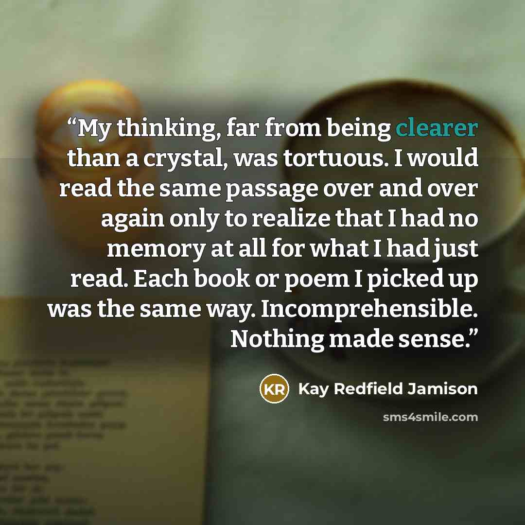 “My thinking, far from being clearer than a crystal, was tortuous. I would read the same passage over and over again only to realize that I had no memory at all for what I had just read. Each book or poem I picked up was the same way. Incomprehensible. Nothing made sense.” quote by Kay Redfield Jamison