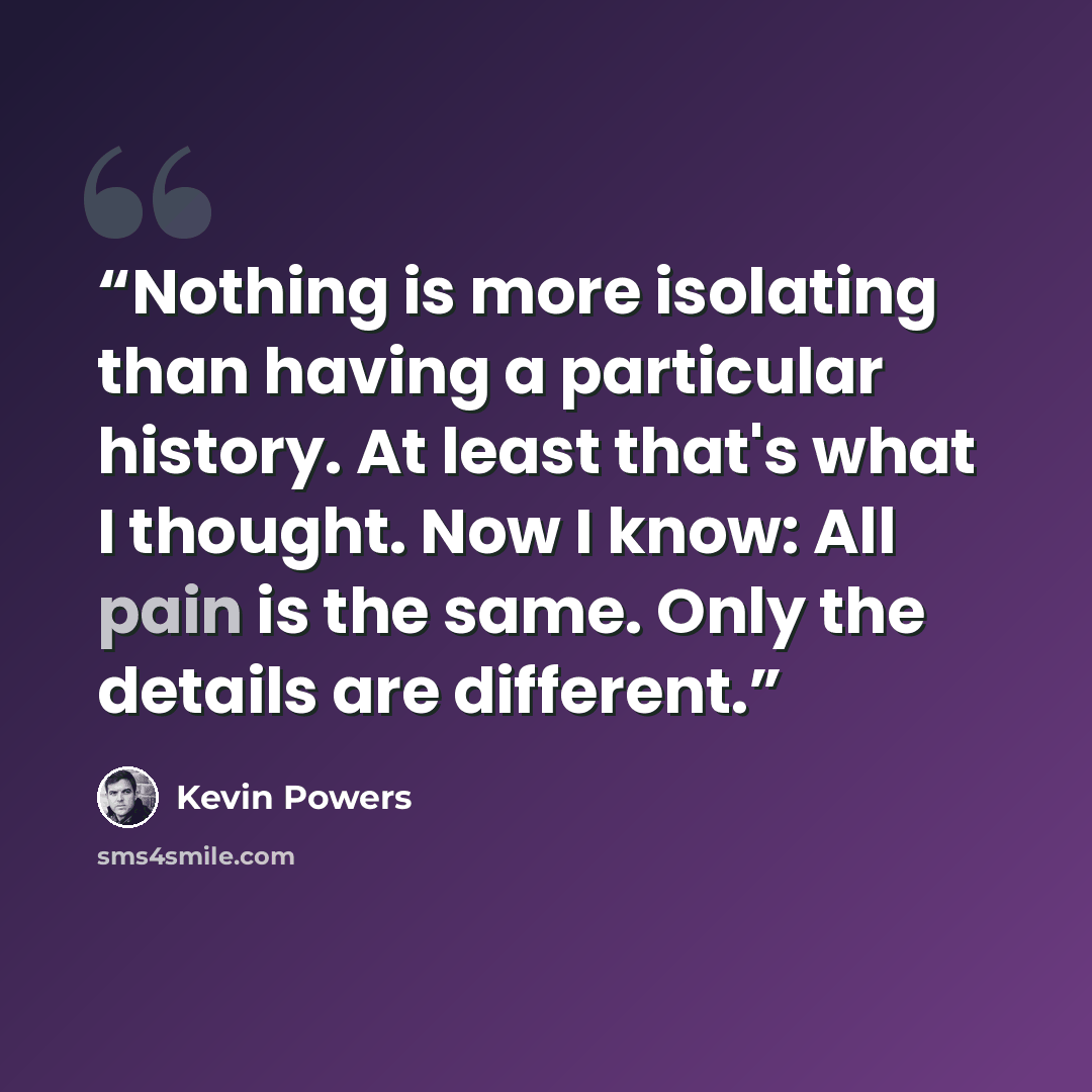 “Nothing is more isolating than having a particular history. At least that's what I thought. Now I know: All pain is the same. Only the details are different.” quote by Kevin Powers