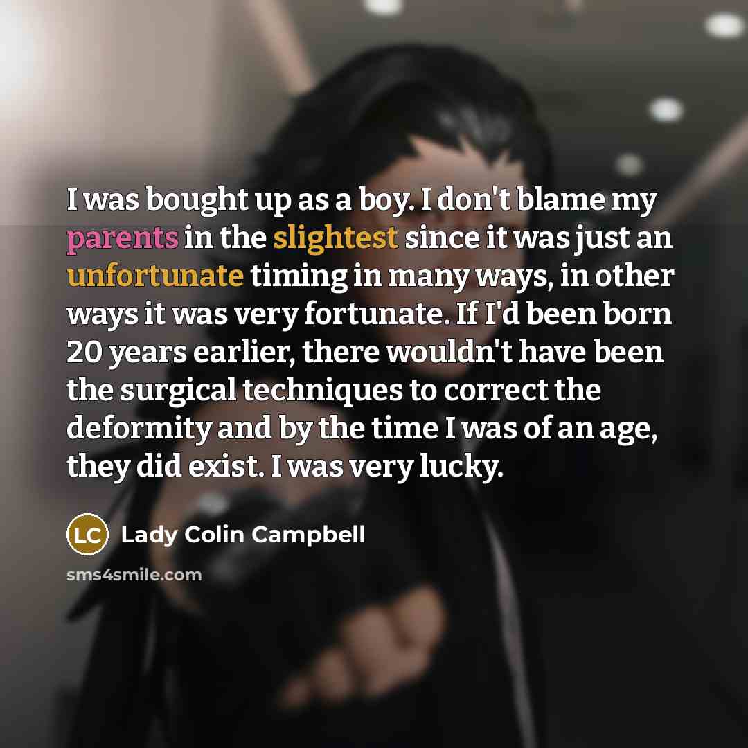 “I was bought up as a boy. I don't blame my parents in the slightest since it was just an unfortunate timing in many ways, in other ways it was very fortunate. If I'd been born 20 years earlier, there wouldn't have been the surgical techniques to correct the deformity and by the time I was of an…” quote by Lady Colin Campbell
