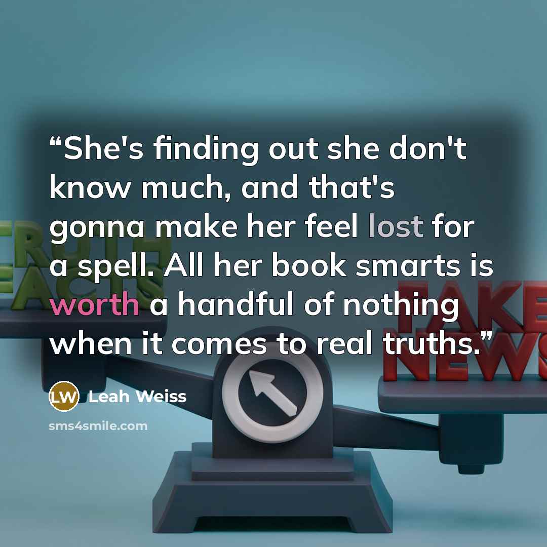 “She's finding out she don't know much, and that's gonna make her feel lost for a spell. All her book smarts is worth a handful of nothing when it comes to real truths.” quote by Leah Weiss