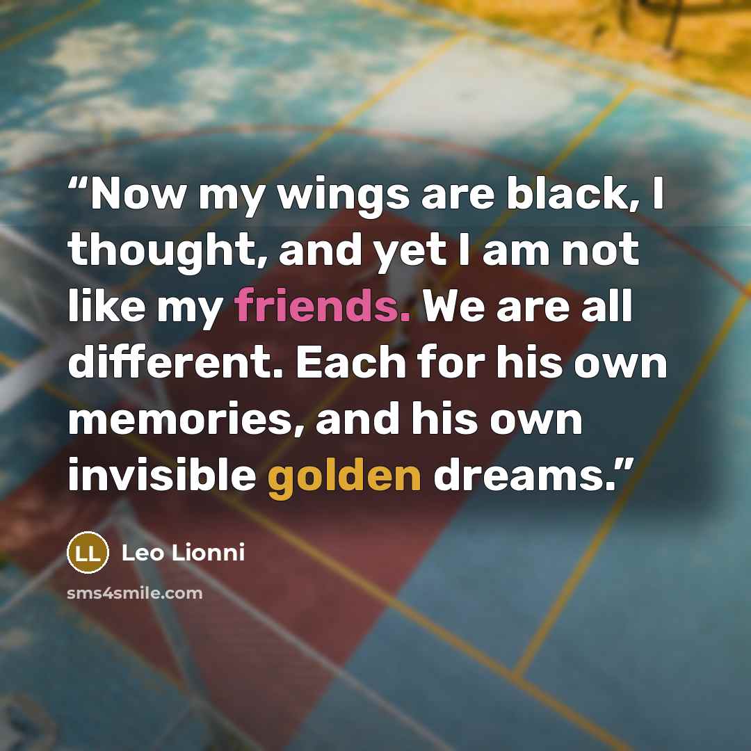 “Now my wings are black, I thought, and yet I am not like my friends. We are all different. Each for his own memories, and his own invisible golden dreams.” quote by Leo Lionni