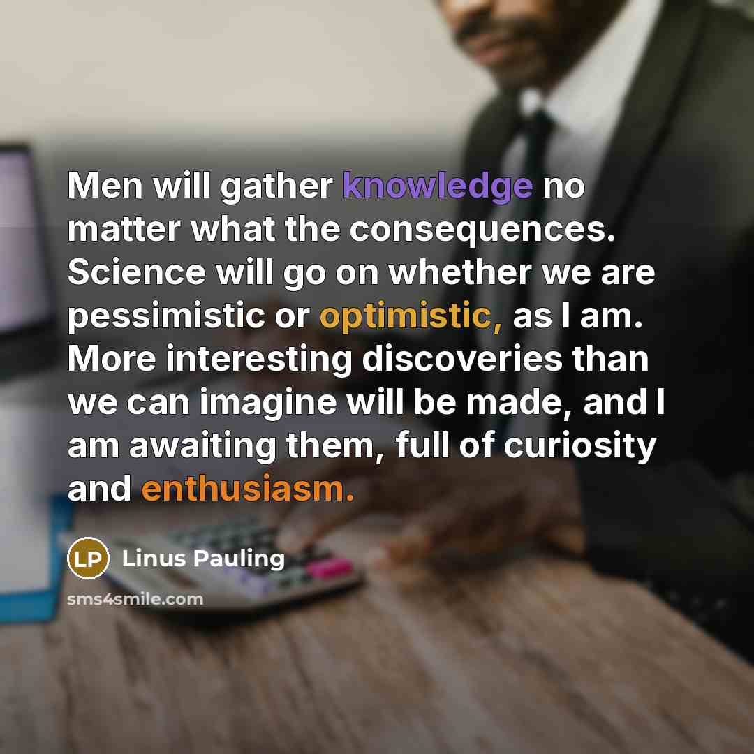 “Men will gather knowledge no matter what the consequences. Science will go on whether we are pessimistic or optimistic, as I am. More interesting discoveries than we can imagine will be made, and I am awaiting them, full of curiosity and enthusiasm.” quote by Linus Pauling