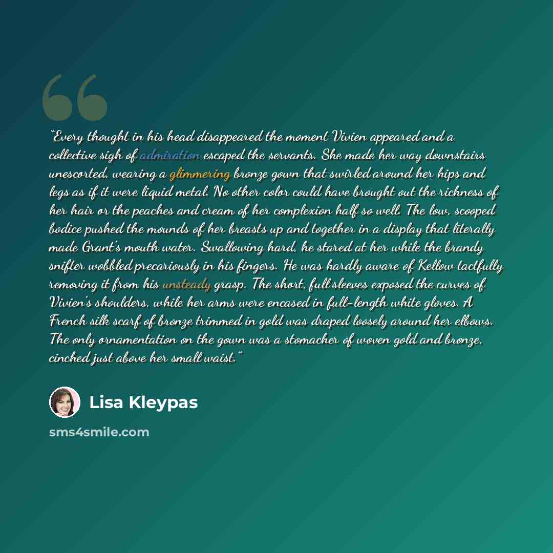 “Every thought in his head disappeared the moment Vivien appeared and a collective sigh of admiration escaped the servants. She made her way downstairs unescorted, wearing a glimmering bronze gown that swirled around her hips and legs as if it were liquid metal. No other color could have brought…” quote by Lisa Kleypas