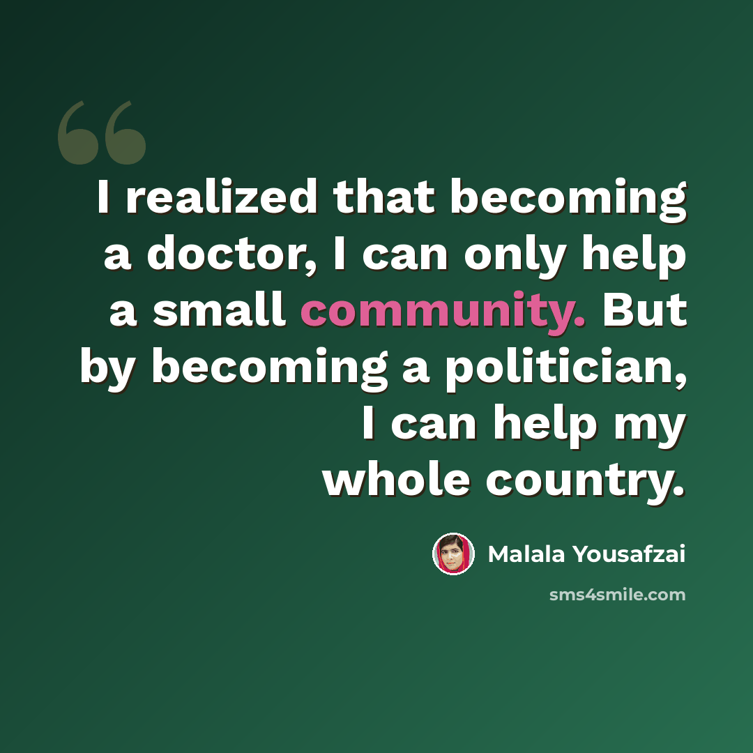 “I realized that becoming a doctor, I can only help a small community. But by becoming a politician, I can help my whole country.” quote by Malala Yousafzai