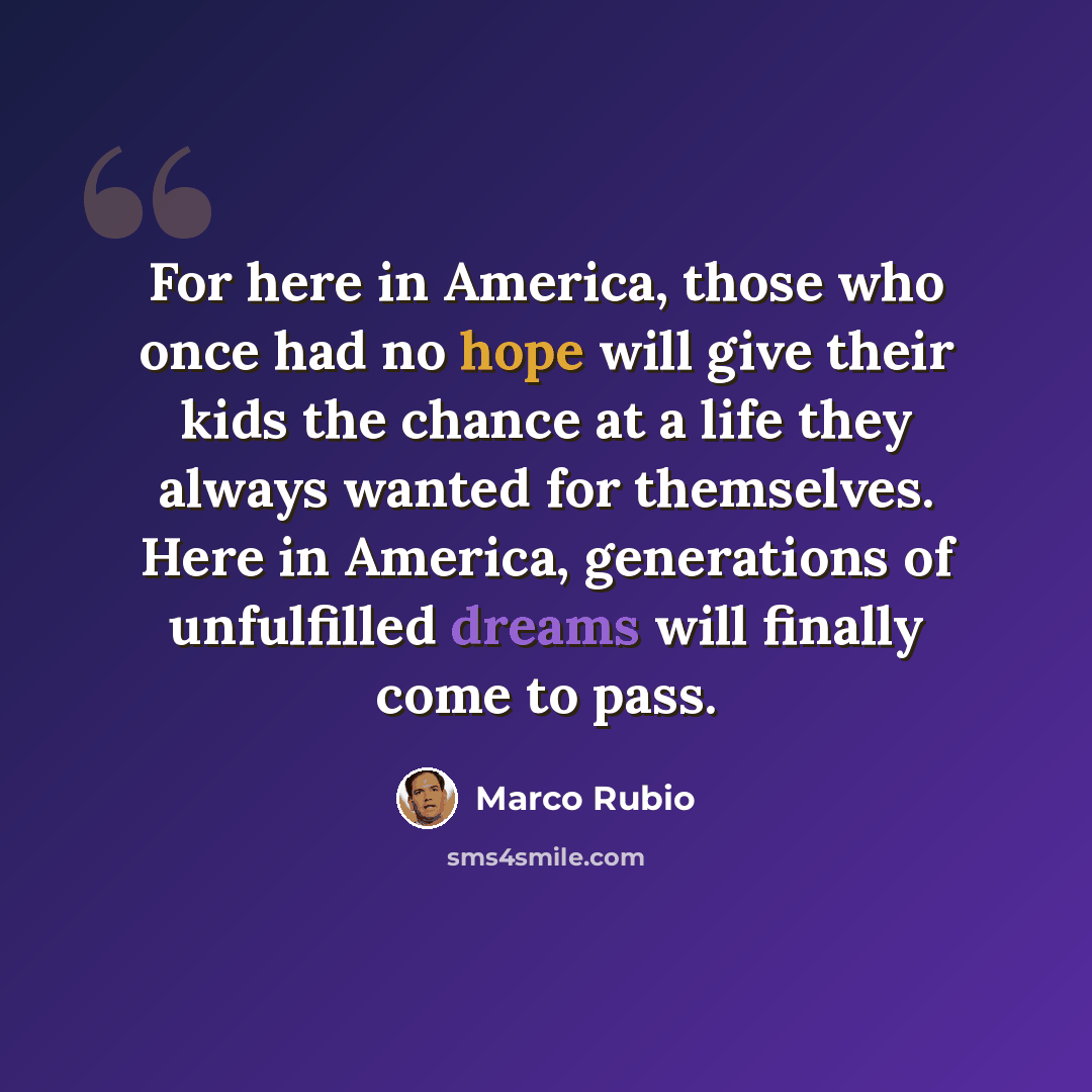 “For here in America, those who once had no hope will give their kids the chance at a life they always wanted for themselves. Here in America, generations of unfulfilled dreams will finally come to pass.” quote by Marco Rubio