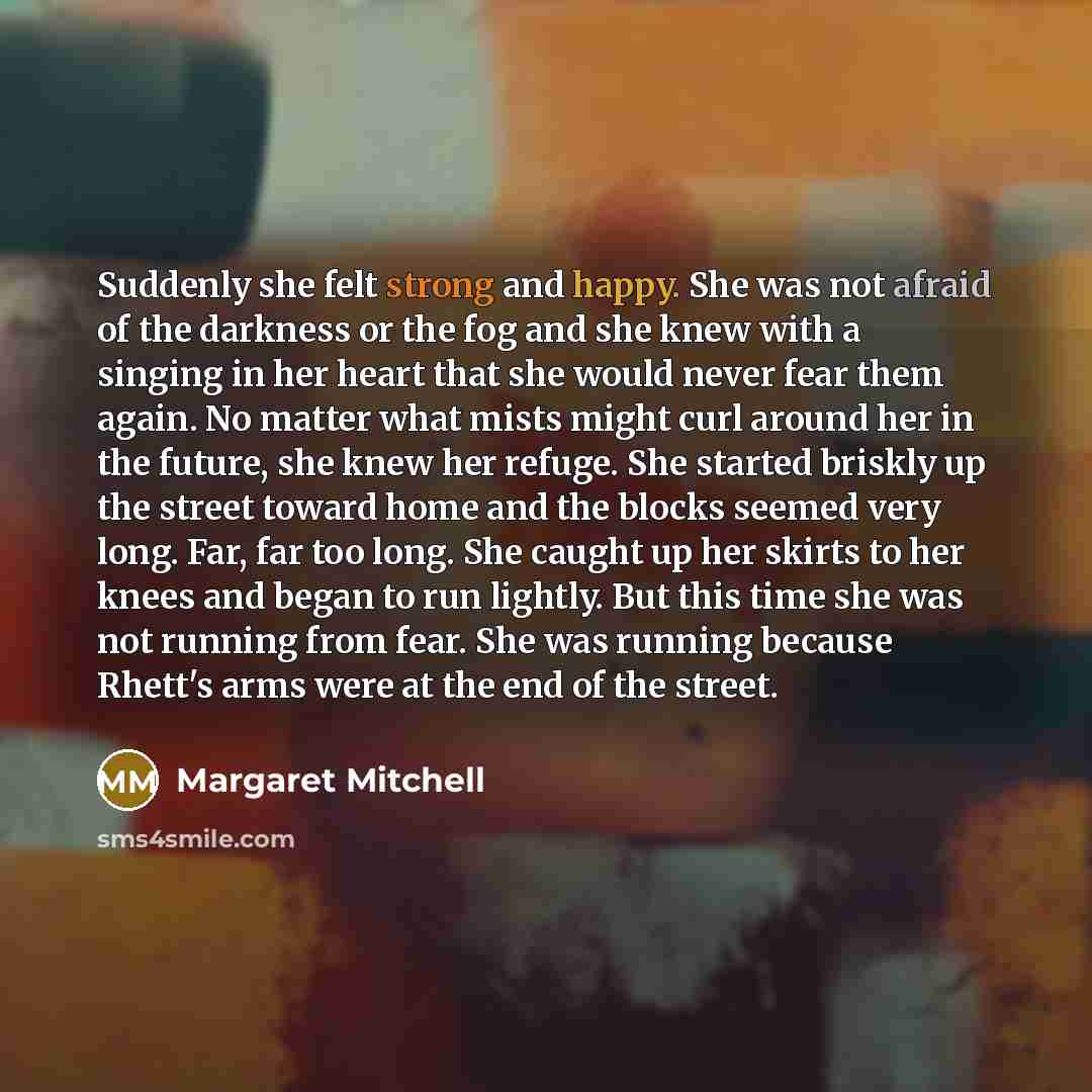 “Suddenly she felt strong and happy. She was not afraid of the darkness or the fog and she knew with a singing in her heart that she would never fear them again. No matter what mists might curl around her in the future, she knew her refuge. She started briskly up the street toward home and the…” quote by Margaret Mitchell
