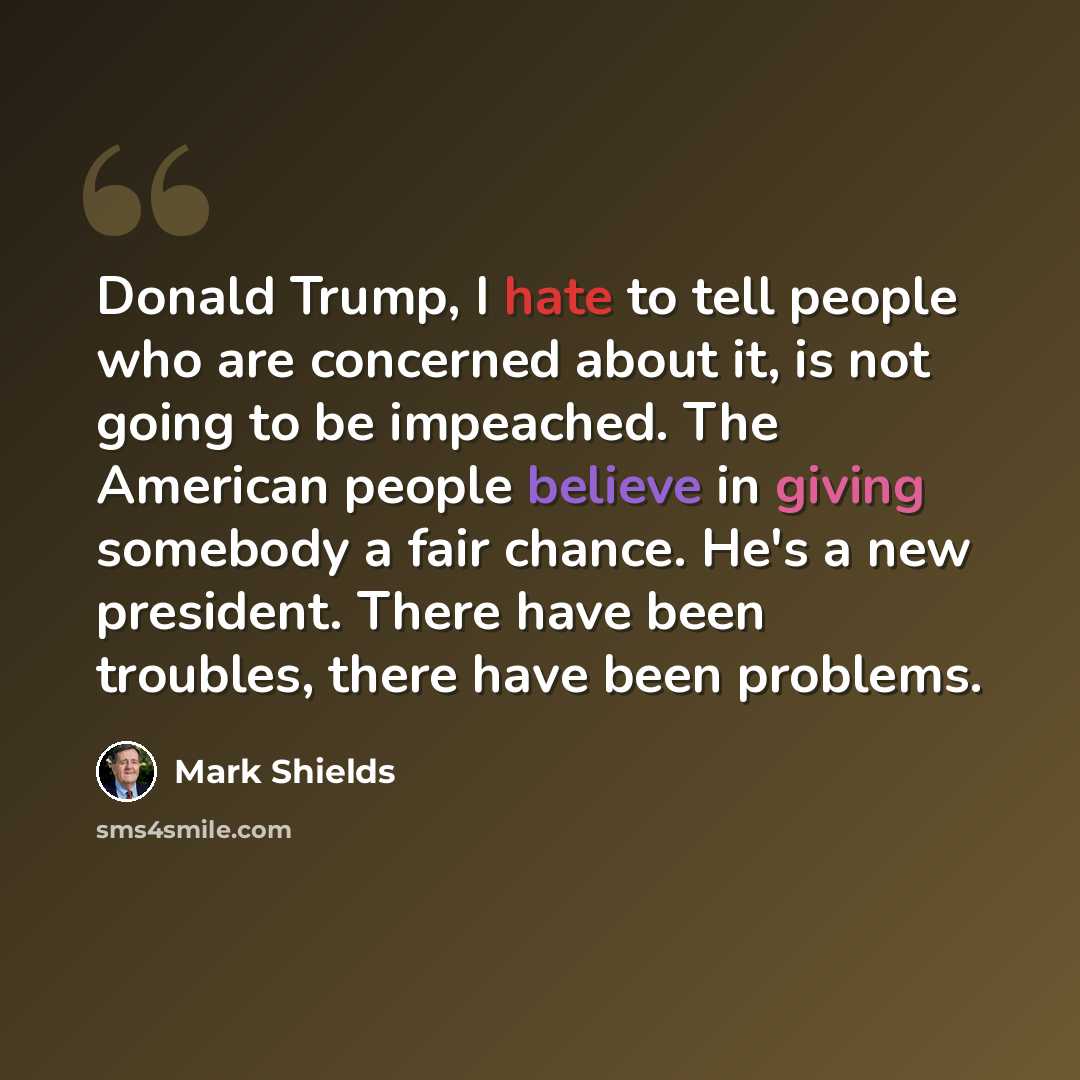 “Donald Trump, I hate to tell people who are concerned about it, is not going to be impeached. The American people believe in giving somebody a fair chance. He's a new president. There have been troubles, there have been problems.” quote by Mark Shields