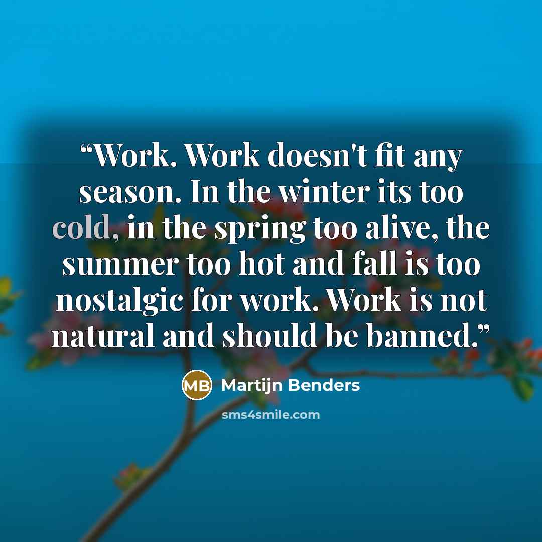 “Work. Work doesn't fit any season. In the winter its too cold, in the spring too alive, the summer too hot and fall is too nostalgic for work. Work is not natural and should be banned.” quote by Martijn Benders