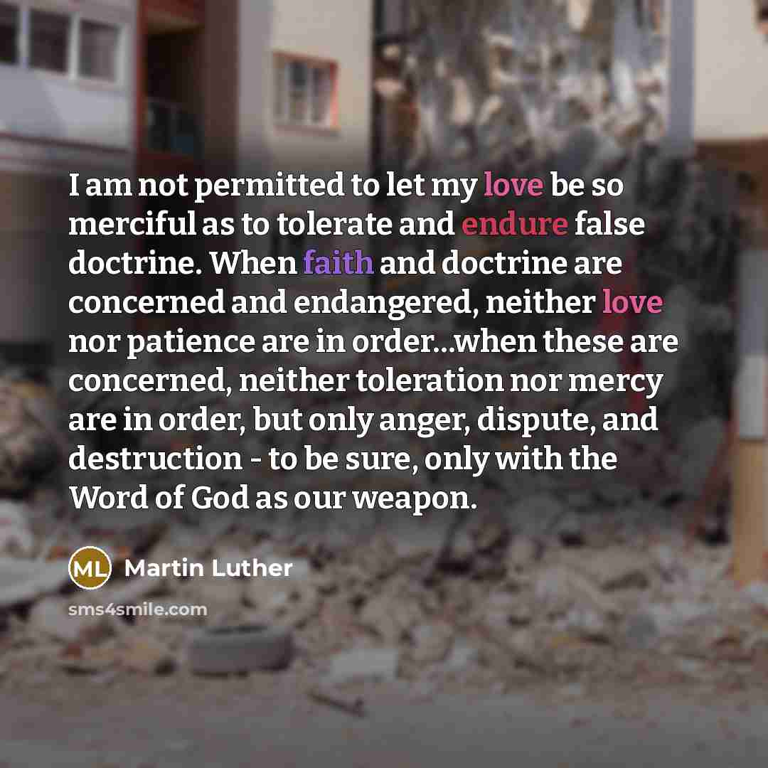 “I am not permitted to let my love be so merciful as to tolerate and endure false doctrine. When faith and doctrine are concerned and endangered, neither love nor patience are in order…when these are concerned, neither toleration nor mercy are in order, but only anger, dispute, and destruction - to…” quote by Martin Luther