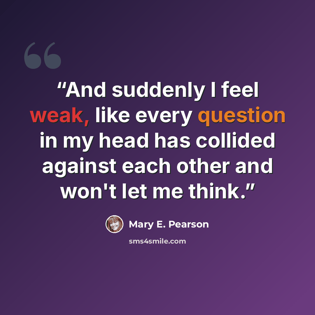 “And suddenly I feel weak, like every question in my head has collided against each other and won't let me think.” quote by Mary E. Pearson