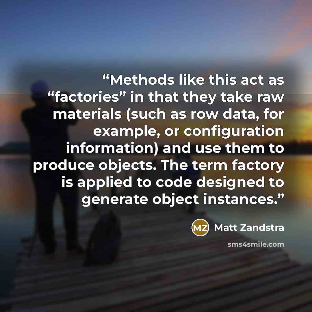 “Methods like this act as “factories” in that they take raw materials (such as row data, for example, or configuration information) and use them to produce objects. The term factory is applied to code designed to generate object instances.” quote by Matt Zandstra