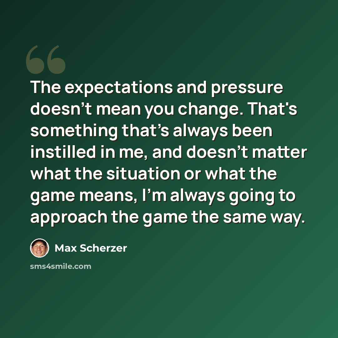 “The expectations and pressure doesn't mean you change. That's something that's always been instilled in me, and doesn't matter what the situation or what the game means, I'm always going to approach the game the same way.” quote by Max Scherzer