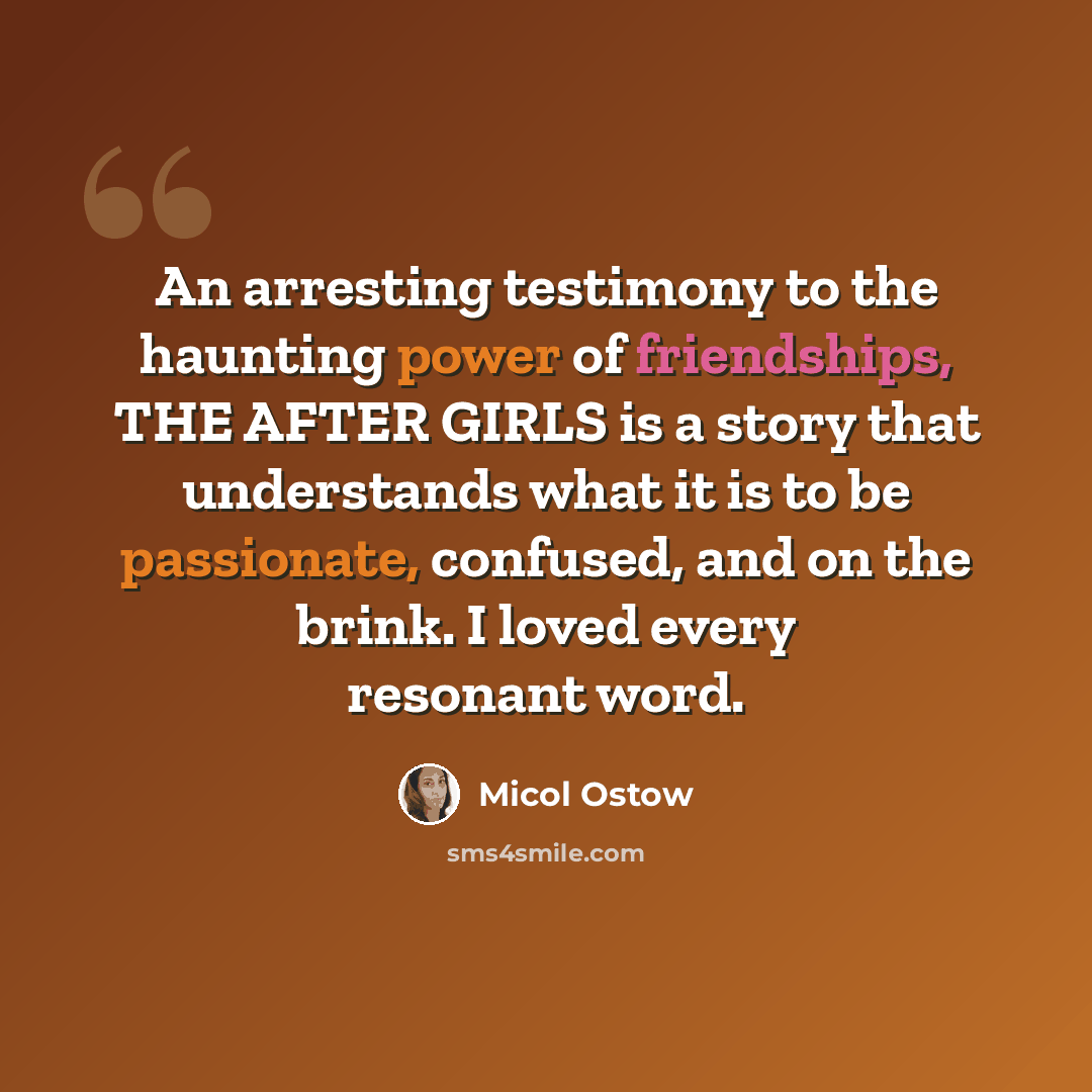 “An arresting testimony to the haunting power of friendships, THE AFTER GIRLS is a story that understands what it is to be passionate, confused, and on the brink. I loved every resonant word.” quote by Micol Ostow