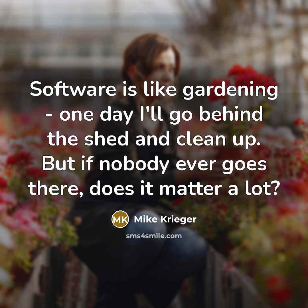 “Software is like gardening - one day I'll go behind the shed and clean up. But if nobody ever goes there, does it matter a lot?” quote by Mike Krieger