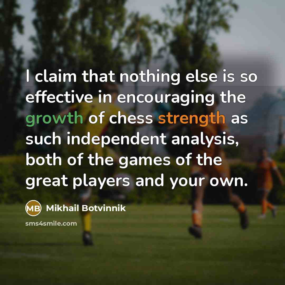 “I claim that nothing else is so effective in encouraging the growth of chess strength as such independent analysis, both of the games of the great players and your own.” quote by Mikhail Botvinnik