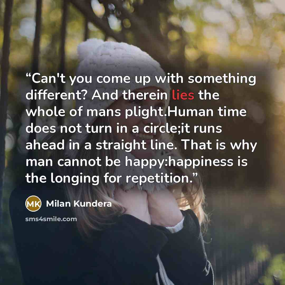 “Can't you come up with something different? And therein lies the whole of mans plight.Human time does not turn in a circle;it runs ahead in a straight line. That is why man cannot be happy:happiness is the longing for repetition.” quote by Milan Kundera