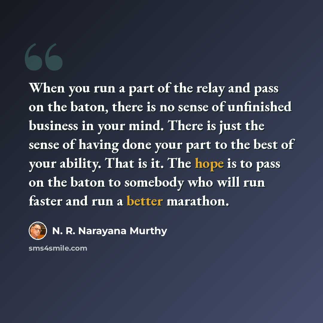 “When you run a part of the relay and pass on the baton, there is no sense of unfinished business in your mind. There is just the sense of having done your part to the best of your ability. That is it. The hope is to pass on the baton to somebody who will run faster and run a better marathon.” quote by N. R. Narayana Murthy