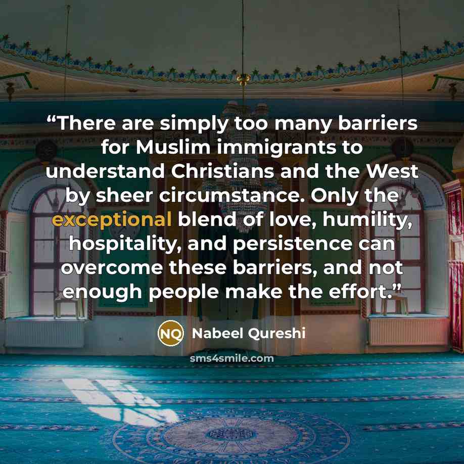 “There are simply too many barriers for Muslim immigrants to understand Christians and the West by sheer circumstance. Only the exceptional blend of love, humility, hospitality, and persistence can overcome these barriers, and not enough people make the effort.” quote by Nabeel Qureshi