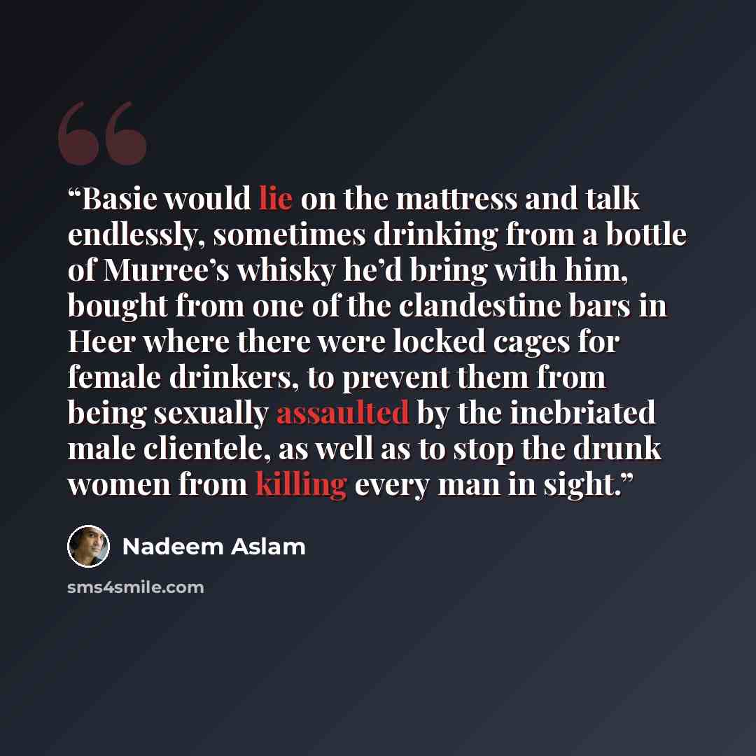 “Basie would lie on the mattress and talk endlessly, sometimes drinking from a bottle of Murree’s whisky he’d bring with him, bought from one of the clandestine bars in Heer where there were locked cages for female drinkers, to prevent them from being sexually assaulted by the inebriated male…” quote by Nadeem Aslam