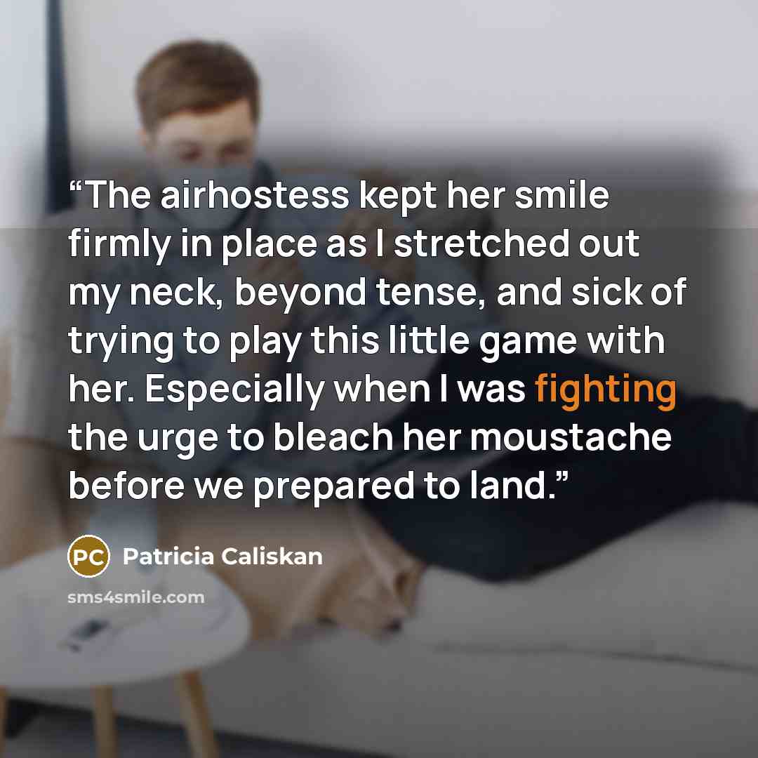 “The airhostess kept her smile firmly in place as I stretched out my neck, beyond tense, and sick of trying to play this little game with her. Especially when I was fighting the urge to bleach her moustache before we prepared to land.” quote by Patricia Caliskan